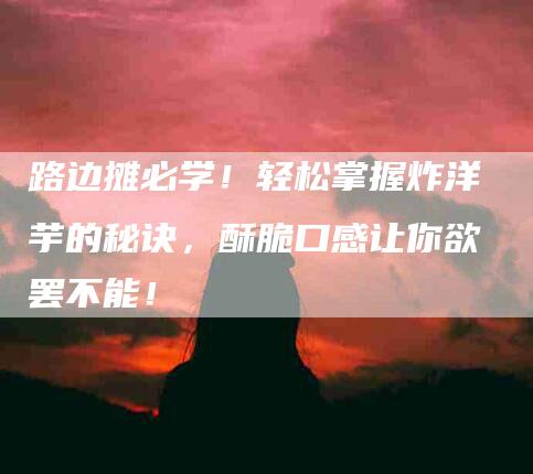 路边摊必学！轻松掌握炸洋芋的秘诀，酥脆口感让你欲罢不能！-住家保姆月嫂服务_家政保洁钟点工家政服务_速上门月嫂网首页
