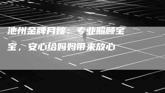 池州金牌月嫂：专业照顾宝宝，安心给妈妈带来放心