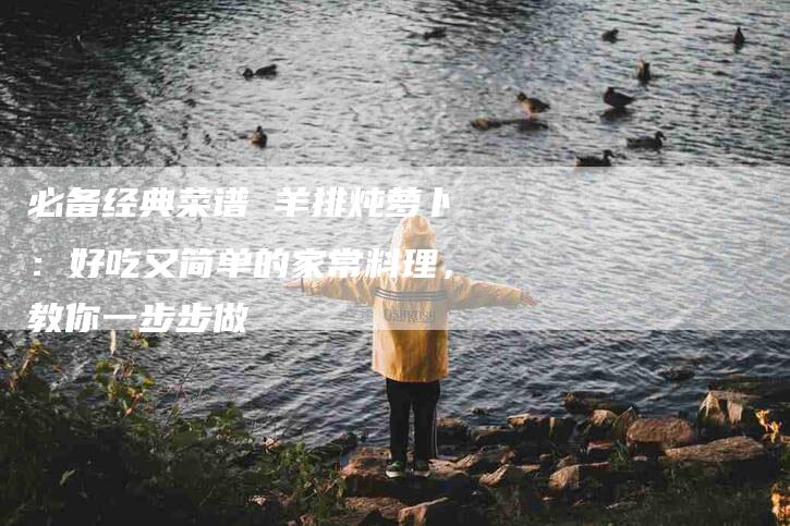 必备经典菜谱 羊排炖萝卜：好吃又简单的家常料理，教你一步步做