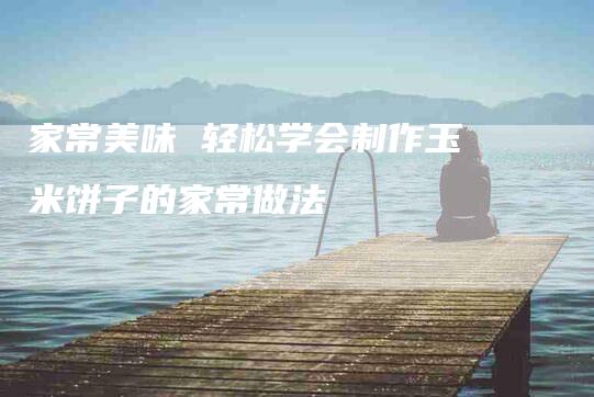 家常美味 轻松学会制作玉米饼子的家常做法-住家保姆月嫂服务_家政保洁钟点工家政服务_速上门月嫂网首页