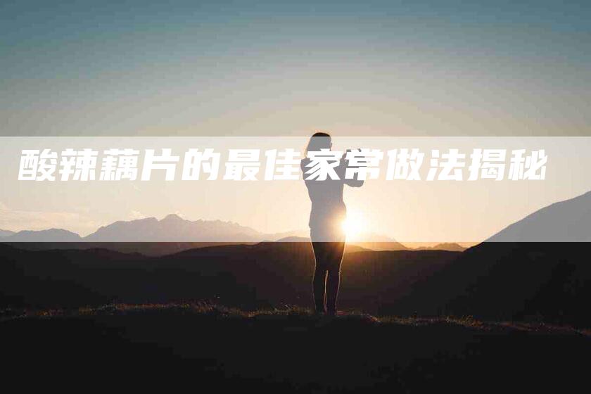 酸辣藕片的最佳家常做法揭秘-住家保姆月嫂服务_家政保洁钟点工家政服务_速上门月嫂网首页