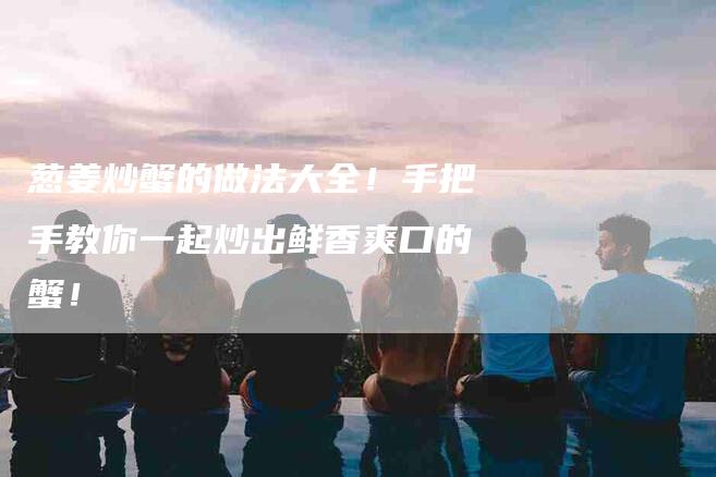 葱姜炒蟹的做法大全！手把手教你一起炒出鲜香爽口的蟹！