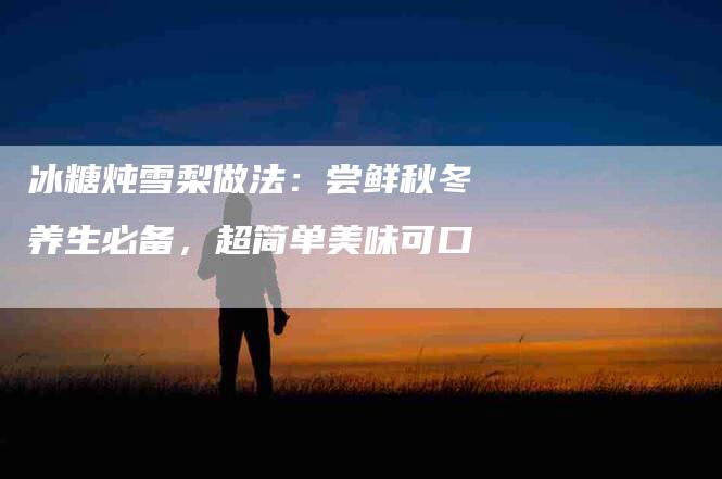 冰糖炖雪梨做法：尝鲜秋冬养生必备，超简单美味可口