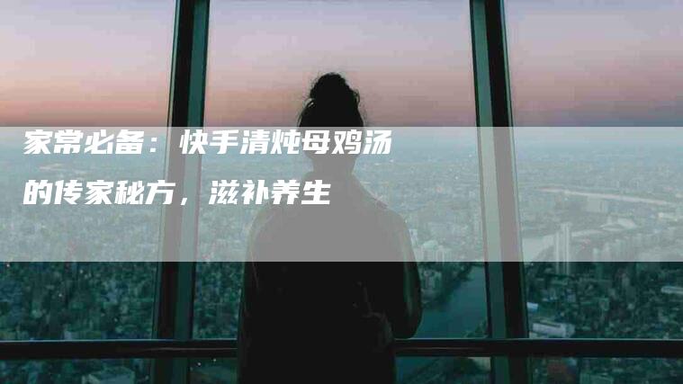 家常必备：快手清炖母鸡汤的传家秘方，滋补养生
