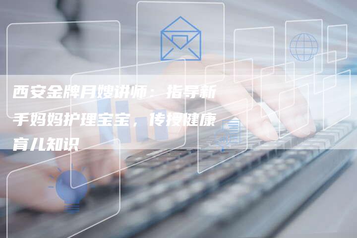 西安金牌月嫂讲师：指导新手妈妈护理宝宝，传授健康育儿知识