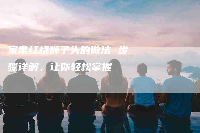 家常红烧狮子头的做法 步骤详解，让你轻松掌握-住家保姆月嫂服务_家政保洁钟点工家政服务_速上门月嫂网首页