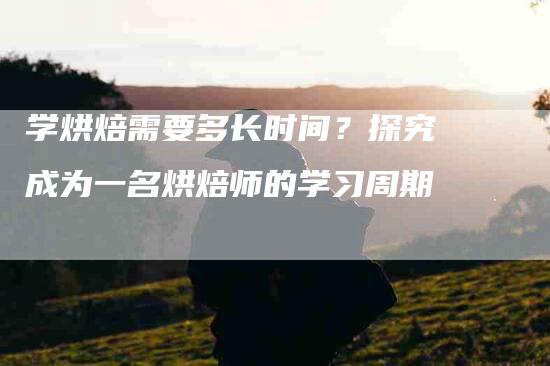 学烘焙需要多长时间？探究成为一名烘焙师的学习周期