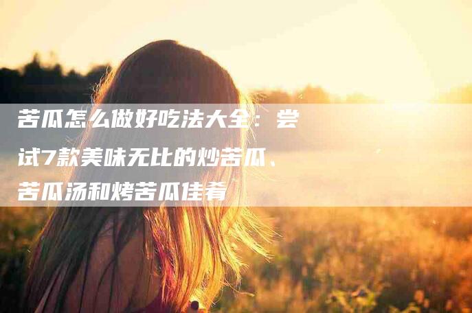 苦瓜怎么做好吃法大全：尝试7款美味无比的炒苦瓜、苦瓜汤和烤苦瓜佳肴