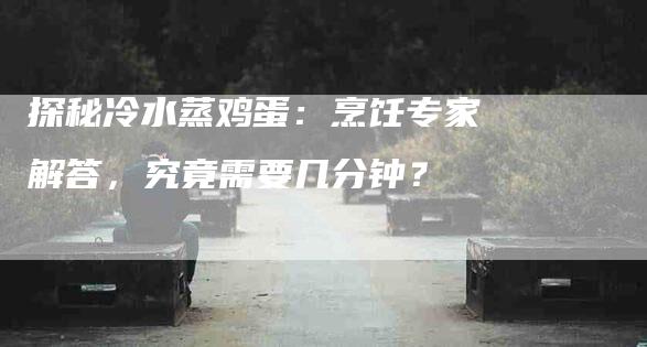 探秘冷水蒸鸡蛋：烹饪专家解答，究竟需要几分钟？