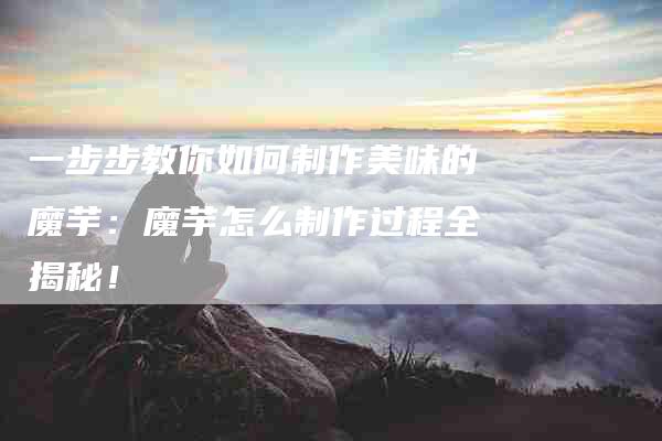 一步步教你如何制作美味的魔芋：魔芋怎么制作过程全揭秘！-住家保姆月嫂服务_家政保洁钟点工家政服务_速上门月嫂网首页