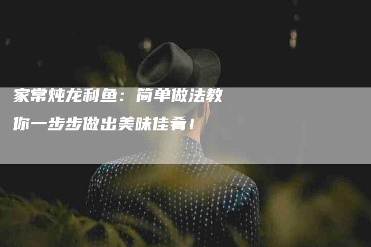 家常炖龙利鱼：简单做法教你一步步做出美味佳肴！-住家保姆月嫂服务_家政保洁钟点工家政服务_速上门月嫂网首页