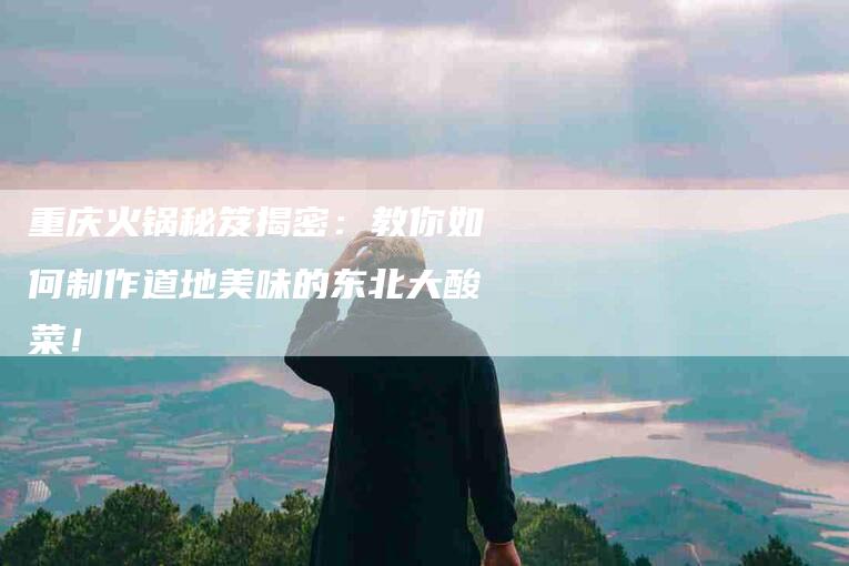 重庆火锅秘笈揭密：教你如何制作道地美味的东北大酸菜！-住家保姆月嫂服务_家政保洁钟点工家政服务_速上门月嫂网首页