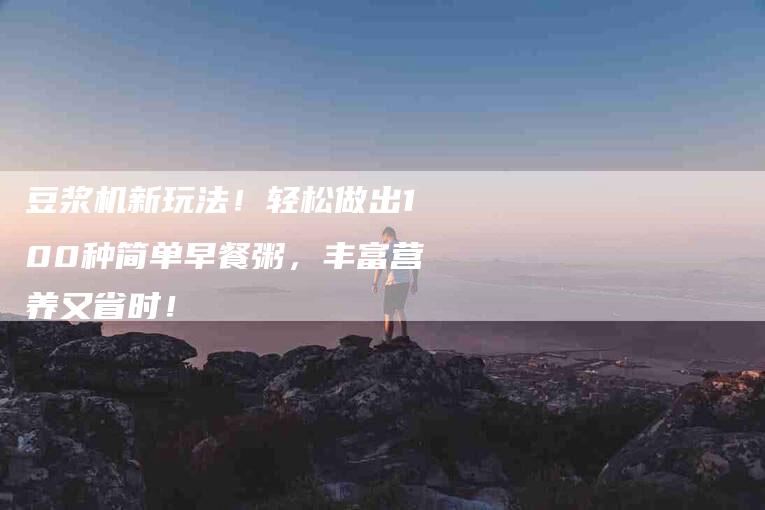 豆浆机新玩法！轻松做出100种简单早餐粥，丰富营养又省时！-住家保姆月嫂服务_家政保洁钟点工家政服务_速上门月嫂网首页
