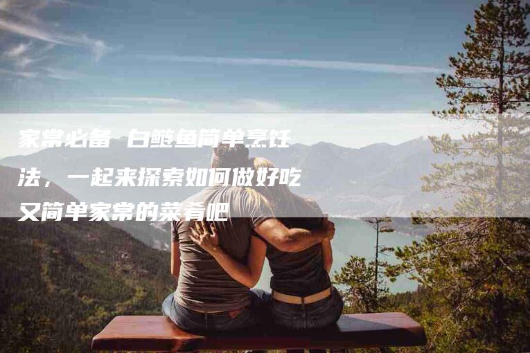 家常必备 白鲢鱼简单烹饪法，一起来探索如何做好吃又简单家常的菜肴吧