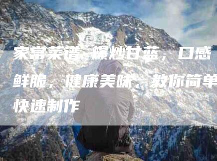家常菜谱 爆炒甘蓝，口感鲜脆，健康美味，教你简单快速制作