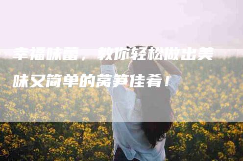 幸福味蕾，教你轻松做出美味又简单的莴笋佳肴！