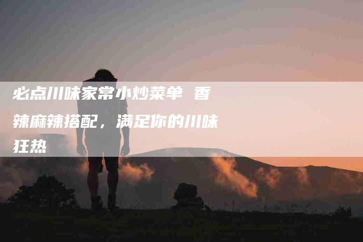 必点川味家常小炒菜单 香辣麻辣搭配，满足你的川味狂热