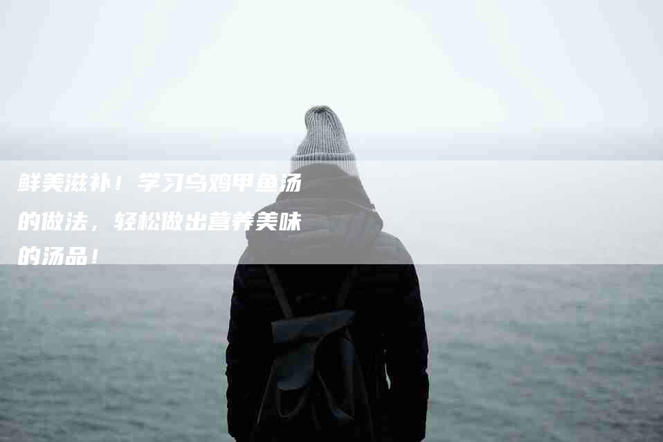 鲜美滋补！学习乌鸡甲鱼汤的做法，轻松做出营养美味的汤品！-住家保姆月嫂服务_家政保洁钟点工家政服务_速上门月嫂网首页