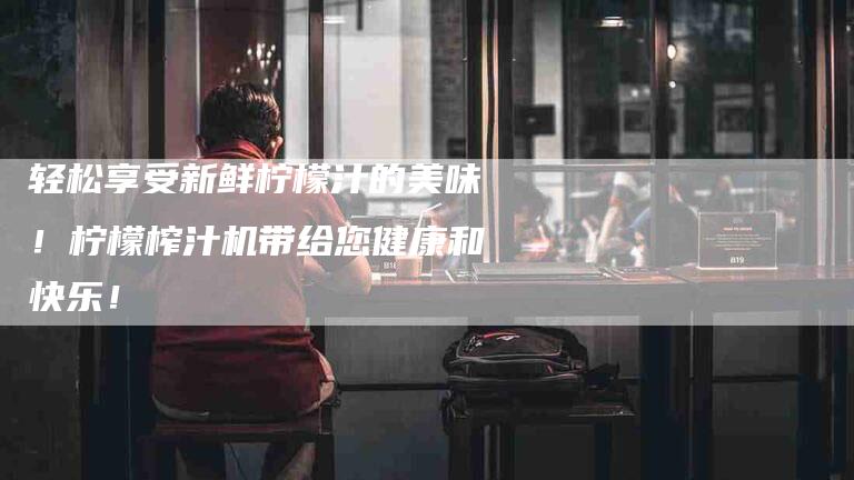 轻松享受新鲜柠檬汁的美味！柠檬榨汁机带给您健康和快乐！-住家保姆月嫂服务_家政保洁钟点工家政服务_速上门月嫂网首页