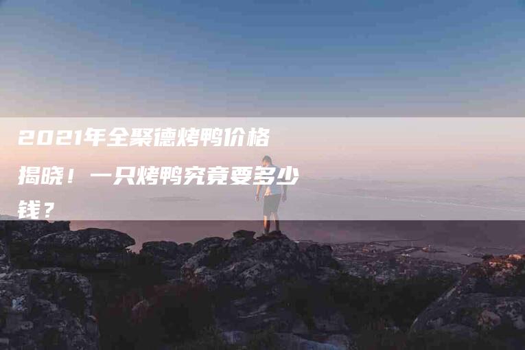2021年全聚德烤鸭价格揭晓！一只烤鸭究竟要多少钱？-住家保姆月嫂服务_家政保洁钟点工家政服务_速上门月嫂网首页