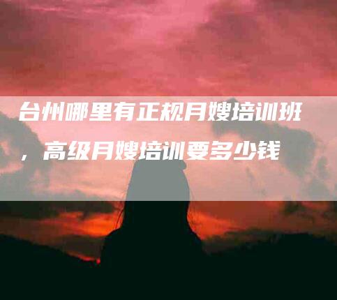 台州哪里有正规月嫂培训班，高级月嫂培训要多少钱