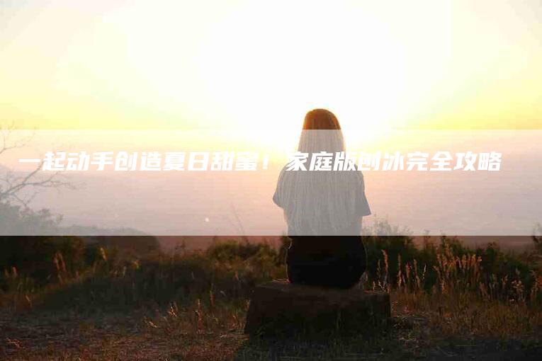 一起动手创造夏日甜蜜！家庭版刨冰完全攻略