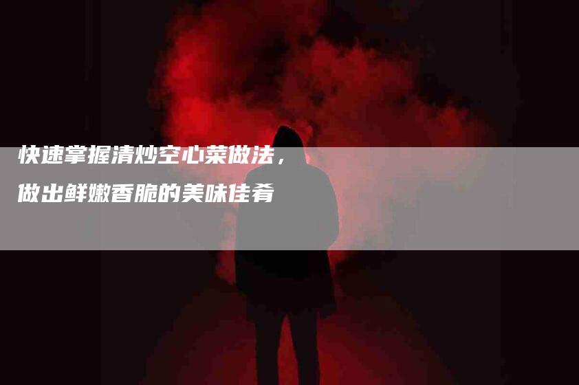 快速掌握清炒空心菜做法，做出鲜嫩香脆的美味佳肴-住家保姆月嫂服务_家政保洁钟点工家政服务_速上门月嫂网首页