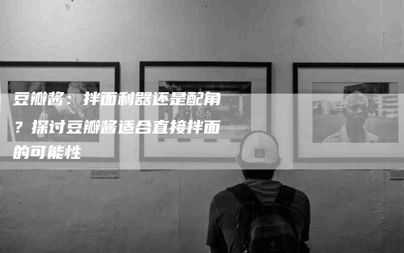 豆瓣酱：拌面利器还是配角？探讨豆瓣酱适合直接拌面的可能性-住家保姆月嫂服务_家政保洁钟点工家政服务_速上门月嫂网首页