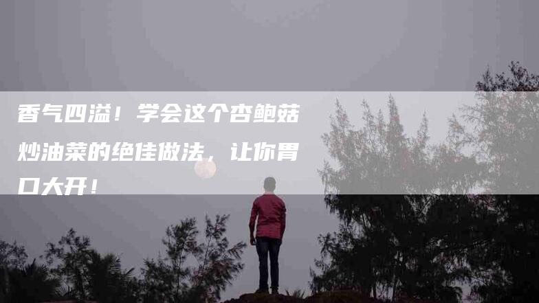 香气四溢！学会这个杏鲍菇炒油菜的绝佳做法，让你胃口大开！-住家保姆月嫂服务_家政保洁钟点工家政服务_速上门月嫂网首页