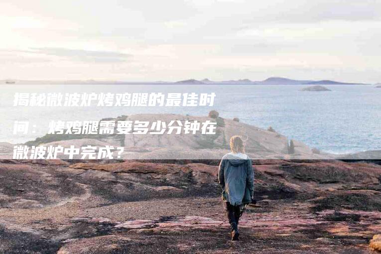 揭秘微波炉烤鸡腿的最佳时间：烤鸡腿需要多少分钟在微波炉中完成？-住家保姆月嫂服务_家政保洁钟点工家政服务_速上门月嫂网首页