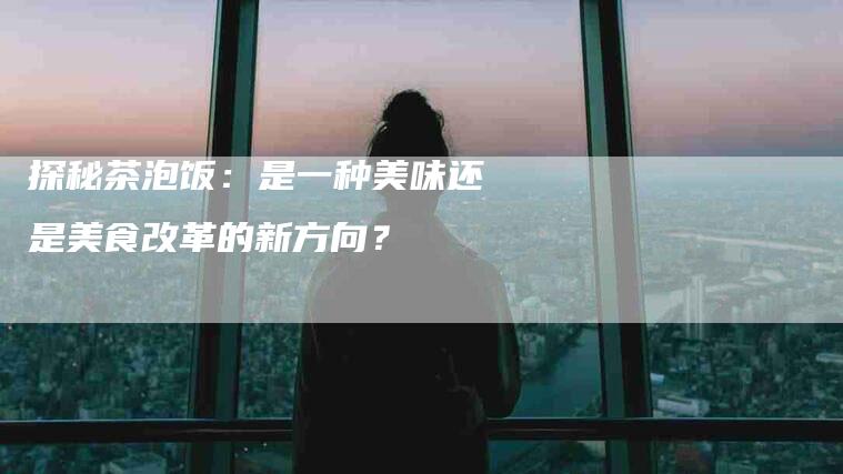 探秘茶泡饭：是一种美味还是美食改革的新方向？-住家保姆月嫂服务_家政保洁钟点工家政服务_速上门月嫂网首页