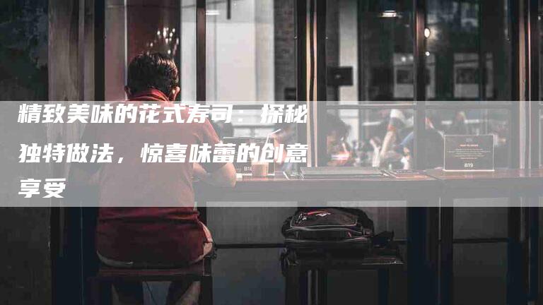 精致美味的花式寿司：探秘独特做法，惊喜味蕾的创意享受-住家保姆月嫂服务_家政保洁钟点工家政服务_速上门月嫂网首页