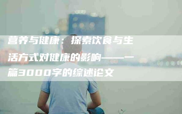 营养与健康：探索饮食与生活方式对健康的影响——一篇3000字的综述论文