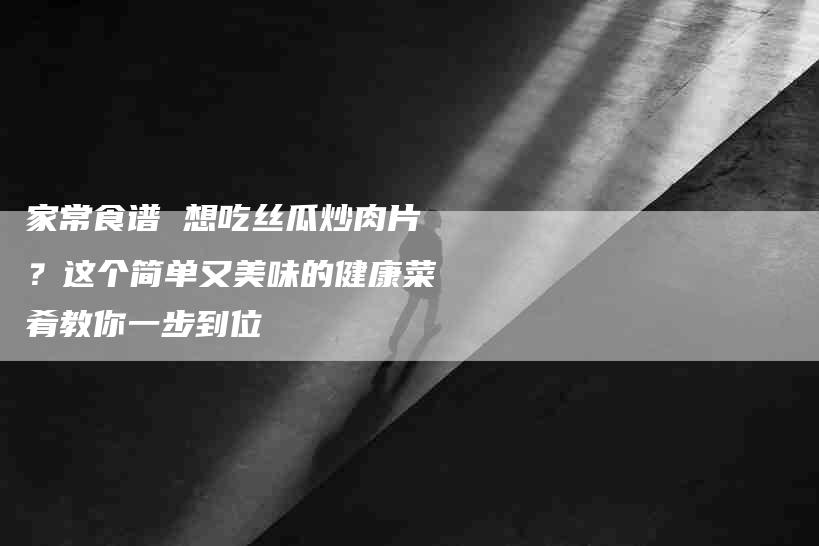 家常食谱 想吃丝瓜炒肉片？这个简单又美味的健康菜肴教你一步到位