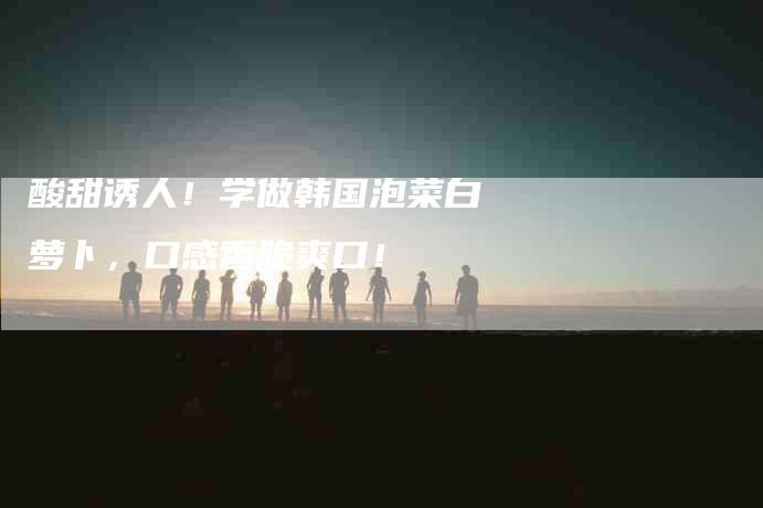 酸甜诱人!学做韩国泡菜白萝卜,口感香脆爽口!-住家保姆月嫂服务_家政保洁钟点工家政服务_速上门月嫂网首页