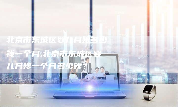 北京市东城区婴儿月嫂多少钱一个月,北京市东城区婴儿月嫂一个月多少钱？