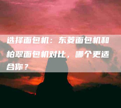 选择面包机：东菱面包机和柏翠面包机对比，哪个更适合你？-住家保姆月嫂服务_家政保洁钟点工家政服务_速上门月嫂网首页