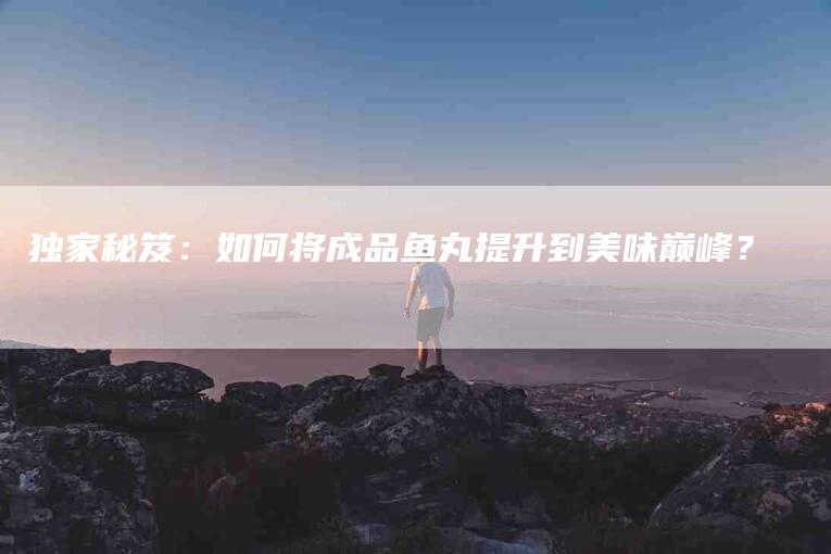 独家秘笈：如何将成品鱼丸提升到美味巅峰？-住家保姆月嫂服务_家政保洁钟点工家政服务_速上门月嫂网首页