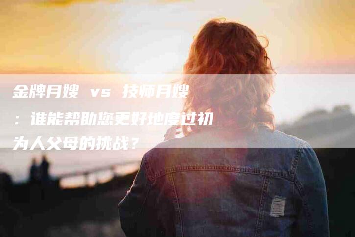 金牌月嫂 vs 技师月嫂：谁能帮助您更好地度过初为人父母的挑战？-速上门月嫂网