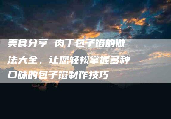 美食分享 肉丁包子馅的做法大全，让您轻松掌握多种口味的包子馅制作技巧-住家保姆月嫂服务_家政保洁钟点工家政服务_速上门月嫂网首页