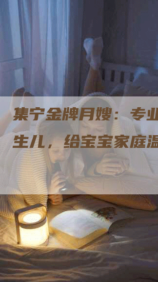 集宁金牌月嫂：专业看护新生儿，给宝宝家庭温馨满溢