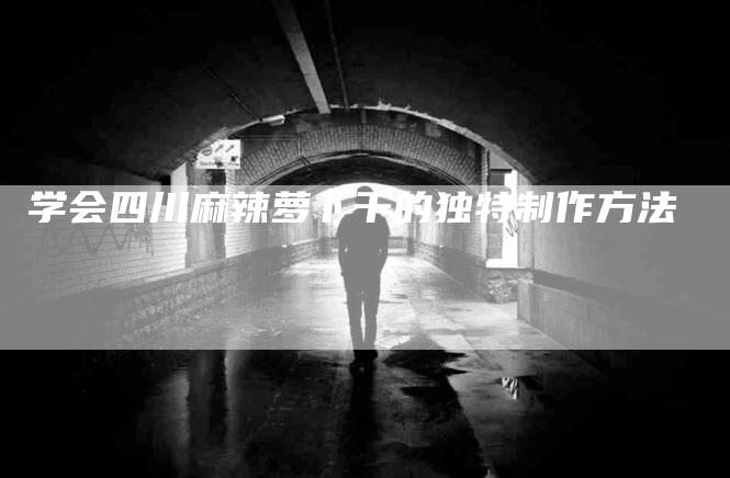 学会四川麻辣萝卜干的独特制作方法
