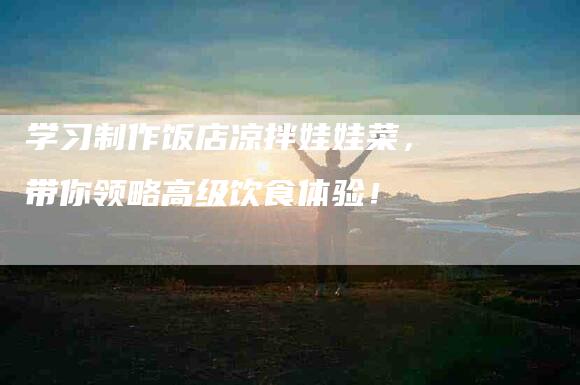 学习制作饭店凉拌娃娃菜，带你领略高级饮食体验！-住家保姆月嫂服务_家政保洁钟点工家政服务_速上门月嫂网首页