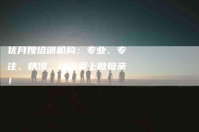 犹月嫂培训机构：专业、专注、精准，让您爱上做母亲！