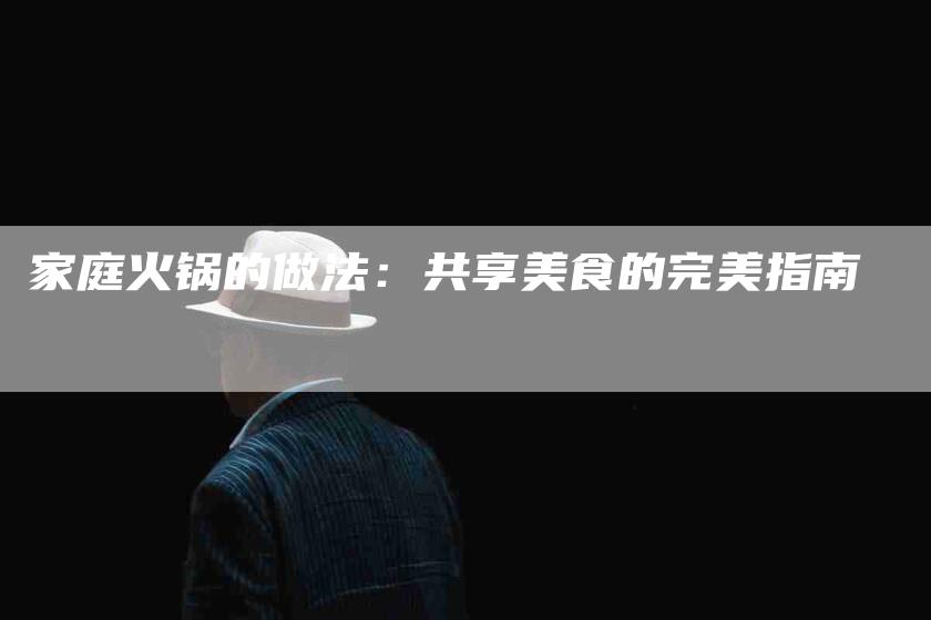 家庭火锅的做法：共享美食的完美指南-住家保姆月嫂服务_家政保洁钟点工家政服务_速上门月嫂网首页