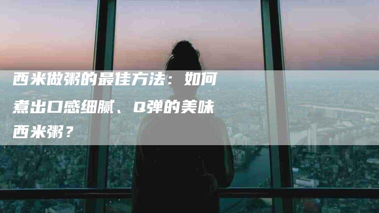 西米做粥的最佳方法：如何煮出口感细腻、Q弹的美味西米粥？-住家保姆月嫂服务_家政保洁钟点工家政服务_速上门月嫂网首页