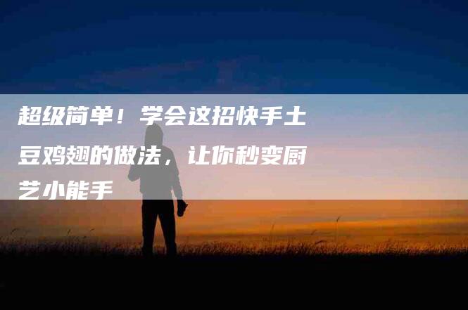 超级简单！学会这招快手土豆鸡翅的做法，让你秒变厨艺小能手-住家保姆月嫂服务_家政保洁钟点工家政服务_速上门月嫂网首页