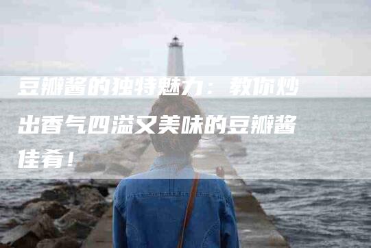 豆瓣酱的独特魅力：教你炒出香气四溢又美味的豆瓣酱佳肴！-住家保姆月嫂服务_家政保洁钟点工家政服务_速上门月嫂网首页
