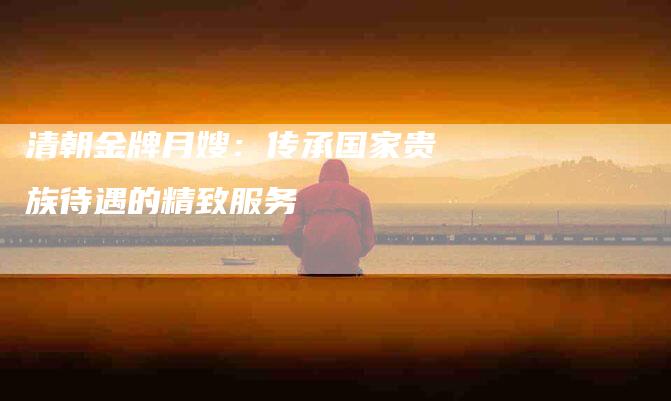 清朝金牌月嫂：传承国家贵族待遇的精致服务