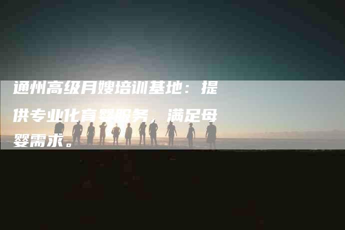 通州高级月嫂培训基地：提供专业化育婴服务，满足母婴需求。-住家保姆月嫂服务_家政保洁钟点工家政服务_速上门月嫂网首页